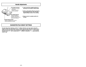 Page 22- 22 -
- 31 -
For best deep down cleaning, use the “1”setting. However, you may need to raise the
height to make some jobs easier, (such as throw rugs and some deep pile carpets) and to
prevent the vacuum cleaner from shutting off. Suggested settings are:“1”- most carpets
and bare floors.“2”- low to medium pile.“3”- medium to deep pile.“4”- shag; deep pile;
scatter rugs.➢ ➢
Lower wand from upright position by
pressing on the handle  release pedal.
➢ ➢
Select a pile height setting by pressing
the small...