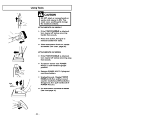 Page 24- 24 -- 29 -
Using Tools
ATTACHMENTS ON HANDLE
➢ ➢
If the POWER NOZZLE is attached,
turn cleaner off before removing
handle from wands.
➢ ➢
Press lock button, then pull to
remove handle from wand.
➢ ➢
Slide attachments firmly on handle
as needed (See chart, page 26).
ATTACHMENTS ON WANDS
➢ ➢
If the POWER NOZZLE is attached,
turn cleaner off before removing plug
from wands.
➢ ➢
To remove wands from POWER
NOZZLE, lock wands in upright
position.
➢ ➢
Remove POWER NOZZLE plug and
cord from holders.
➢ ➢
Unplug...