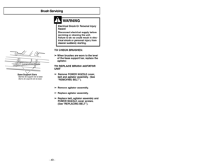 Page 40- 13 - - 40 -
TO CHECK BRUSHES:➢
➢
When brushes are worn to the level
of the base support bar, replace the
agitator.TO REPLACE BRUSH AGITATOR
UNIT➢ ➢ 
  
 
Remove POWER NOZZLE cover,
belt and agitator assembly. (See
“REMOVING BELT”).
➢ ➢
Remove agitator assembly.
➢ ➢
Replace agitator assembly.
➢ ➢
Replace belt, agitator assembly and
POWER NOZZLE cover screws.
(See “REPLACING BELT”).
Base Support BarsBarres de support de la base
Barra de soporte de la base
Electrical Shock Or Personal Injury
Hazard...