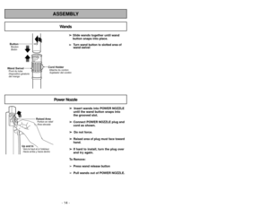 Page 14ButtonBotón Bouton
Wand SwivelPivot du tube
Dispositivo giratorio
del mango
Cord HolderAttache du cordon
Sujetador del cordón
- 14 -- 43 -
ASSEMBLY
➢
➢ 
  
 
Insert wands into POWER NOZZLE
until the wand button snaps into
the grooved slot.
➢ ➢
Connect POWER NOZZLE plug and
cord as shown.
➢ ➢ 
  
 
Do not force.
➢ ➢
Raised area of plug must face toward
hand.
➢ ➢
If hard to install, turn the plug over
and try again.To Remove:
➢Press wand release button
➢
Pull wands out of POWER NOZZLE. ➢ ➢ 
 
Slide wands...