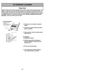 Page 22NOTE: To reduce the risk of electrical shock, this vacuum has a polarized plug - one
blade is wider than the other. This plug will fit in a polarized outlet only one way. If
the plug does not fit fully in the outlet, reverse the plug. If it still does not fit, contact
a qualified electrician to install the proper outlet. DO NO
T CHANGE 
THE PLUG IN
ANY 
WAY. Only use outlets near the floor.
Power Cord
TO OPERATE CLEANER
Cord Rewind ButtonAlmacenamiento del
cordon eléctrico Bouton de rappel
du cordon
➢ ➢...