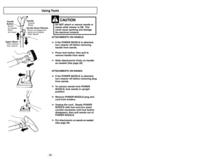Page 26- 26 -- 31 -
Using Tools
ATTACHMENTS ON HANDLE
➢ ➢
If the POWER NOZZLE is attached,
turn cleaner off before removing
handle from wands.
➢ ➢
Press lock button, then pull to
remove handle from wand.
➢ ➢
Slide attachments firmly on handle
as needed (See page 28).
ATTACHMENTS ON WANDS
➢ ➢
If the POWER NOZZLE is attached,
turn cleaner off before removing plug
from wands.
➢ ➢
To remove wands from POWER
NOZZLE, lock wands in upright
position.
➢ ➢
Remove POWER NOZZLE plug and
cord from holders.
➢ ➢
Unplug the...