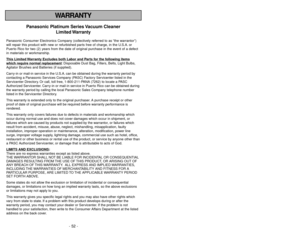 Page 52- 52 -
- 5 -
WARRANTY
Panasonic Platinum Series Vacuum Cleaner
Limited Warranty
Panasonic Consumer Electronics Company (collectively referred to as “the warrantor”)
will repair this product with new or refurbished parts free of charge, in the U.S.A. or
Puerto Rico for two (2) years from the date of original purchase in the event of a defect
in materials or workmanship.
This Limited 
Warranty Exc
ludes both Labor and P
arts f
or the f
ollo
wing items
whic
h require normal replacement
: Disposable Dust...