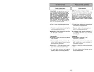 Page 23- 23 - - 34 -
FonctionnementCordon d’alimentation
Cordón eléctrico
Para operar la aspiridora
➢
➢
Tire del cordón  para sacarlo del receptáculo
hasta tener la longitud deseada.
➢ ➢
Ganchar cable en el clip para prevenir
que se enrolle por accidente.
➢ ➢
Conecte el  cordón  eléctrico polarizado en
un enchufe de 120 voltios que se encuentre
cerca del piso.
P Pa
ar
ra
a 
 e
en
nr
ro
ol
ll
la
ar
r
➢
➢
Remueva  el cordón de el clip.
Desconecte la aspiradora.
➢
➢
Sujete el enchufe mientras enrolla el cordón...