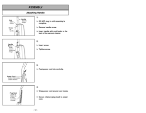 Page 12- 12 -
Attaching Handle
ASSEMBLY
ScrewTornillo VisHoleOrificioOrifice
HandleMangoManche
Handle
ScrewTornillo del
mangoVis du
manchePower CordCordóneléctrico Cordon dalimentationPlug HeadEnchufe Agrafe de
fixation de
la fiche
du cordon
1)
➢ ➢
DO NOT plug in until assembly is
complete.
➢ ➢
Remove handle screw.
➢ ➢
Insert handle with cord hooks to the
back of the vacuum cleaner.
2)
➢ ➢
Insert screw.
➢ ➢
Tighten screw.
3)
➢ ➢
Push power cord into cord clip.
4)
➢ ➢
Wrap power cord around cord hooks.
➢ ➢...