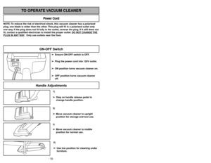 Page 18- 18 -
1)
➢ ➢
Step on handle release pedal to
change handle position.4)
➢ ➢
Use low position for cleaning under
furniture.3)➢ ➢
Move vacuum cleaner to middle
position for normal use.2)
➢ ➢
Move vacuum cleaner to upright
position for storage and tool use.
Handle Adjustments
NOTE: To reduce the risk of electrical shock, this vacuum cleaner has a polarized
plug, one blade is wider than the other. This plug will fit in a polarized outlet only
one way. If the plug does not fit fully in the outlet, reverse the...