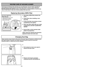 Page 20- 20 -
ROUTINE CARE OF VACUUM CLEANER
Performing the following tasks will keep your new Panasonic vacuum cleaner operating at
peak performance levels and will ensure these high levels for years to come. Check the
BEFORE REQUESTING SERVICE section in this manual for recommendations on performing
some of these tasks to help solve various problems that may occur.Always operate vacuum cleaner with genuine Panasonic Type U3 Standard or U6 Electrostatic
dust bags installed. Panasonic dust bags may be purchased...