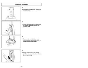 Page 22- 22 -
6)
➢ ➢
Rotate dust cover up into closed
position and press into place without
pinching dust bag.5)
➢ ➢
Reinsert tab on end of dust cover
into groove on dust compartment to
allow cover to rotate closed.
GrooveRanuraOuverture
3)
➢ ➢
Spread out new dust bag, taking care
not to tear bag.4)
➢ ➢
Attach new dust bag onto bag holder
by holding cardboard portion and
pushing back.
Changing Dust Bag
- 23 -
6)➢Ruede la cubierta de polvo hasta la
posición cerrada y apriétela en su lugar
sin apretar la bolsa de...