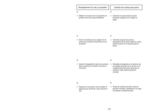 Page 23- 22 -
6)
➢ ➢
Rotate dust cover up into closed
position and press into place without
pinching dust bag.5)
➢ ➢
Reinsert tab on end of dust cover
into groove on dust compartment to
allow cover to rotate closed.
GrooveRanuraOuverture
3)
➢ ➢
Spread out new dust bag, taking care
not to tear bag.4)
➢ ➢
Attach new dust bag onto bag holder
by holding cardboard portion and
pushing back.
Changing Dust Bag
- 23 -
6)➢Ruede la cubierta de polvo hasta la
posición cerrada y apriétela en su lugar
sin apretar la bolsa de...