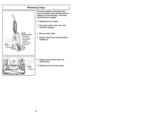 Page 34- 11 -
The hose located on the back of the
vacuum cleaner carries the dirt from the
nozzle up to the dust bag. If the hose
should become clogged:
➢ ➢
Unplug vacuum cleaner.
➢ ➢
Pull open suction inlet cover and
check for clogging.
➢ ➢
Remove lower plate.
➢ ➢
Remove hose from nozzle by lifting
straight up.
➢ ➢
Inspect hose end and clear any
obstructions.
➢ ➢
Reinstall hose and lower plate.
HoseManguera Tuyau
Cover
(Suction Inlet)
Cubierta
(Abertura de
aspiracón) Couvercle
(de l’entrée
daspiration)
+...