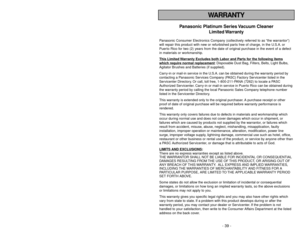 Page 39WARRANTY
- 39 -
Panasonic Platinum Series Vacuum Cleaner
Limited Warranty
Panasonic Consumer Electronics Company (collectively referred to as “the warrantor”)
will repair this product with new or refurbished parts free of charge, in the U.S.A. or
Puerto Rico for two (2) years from the date of original purchase in the event of a defect
in materials or workmanship.
This Limited 
Warranty Exc
ludes both Labor and P
arts f
or the f
ollo
wing items
whic
h require normal replacement
: Disposable Dust Bag,...