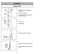 Page 12- 12 -
Attaching HandleASSEMBLY
ScrewTornillo
VisHoleOrificio
Orifice
HandleMango
Manche
Handle
ScrewVis du
manche Tornillo del
mango
Power CordCordon dalimentationCordóneléctrico
Plug HeadEnchufe
Agrafe de
fixation de
la fiche
du cordon
1)
➢ ➢
DO NOT plug in until assembly is
complete.
➢ ➢
Remove handle screw.
➢ ➢
Insert handle with cord hooks to the
back of the cleaner.
2)
➢ ➢
Insert screw.
➢ ➢
Tighten screw.
3)
➢ ➢
Push power cord into cord clip.
4)
➢ ➢
Wrap power cord around cord hooks.
➢ ➢
Secure...