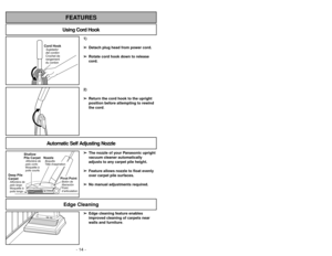 Page 14- 14 -
1)
➢ ➢
Detach plug head from power cord.
➢ ➢
Rotate cord hook down to release
cord.
Cord HookSujetador
del cordón
Crochet de
rangement
du cordon
2)
➢ ➢
Return the cord hook to the upright
position before attempting to rewind
the cord.
Using Cord HookFEATURES
Automatic Self Adjusting Nozzle
➢ ➢
The nozzle of your Panasonic upright
vacuum cleaner automatically
adjusts to any carpet pile height.
➢ ➢
Feature allows nozzle to float evenly
over carpet pile surfaces.
➢ ➢
No manual adjustments required....