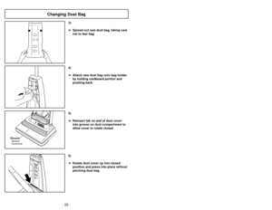 Page 22- 22 -
6)
➢ ➢
Rotate dust cover up into closed
position and press into place without
pinching dust bag.5)
➢ ➢
Reinsert tab on end of dust cover
into groove on dust compartment to
allow cover to rotate closed.
GrooveRanura
Ouverture
3)
➢ ➢
Spread out new dust bag, taking care
not to tear bag.4)
➢ ➢
Attach new dust bag onto bag holder
by holding cardboard portion and
pushing back.
Changing Dust Bag
- 23 -
6)
➢ ➢
Ruede la cubierta de polvo hasta la
posición cerrada y apriétela en su lugar
sin apretar la...