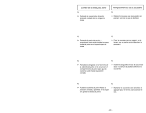 Page 23- 22 -
6)
➢ ➢
Rotate dust cover up into closed
position and press into place without
pinching dust bag.5)
➢ ➢
Reinsert tab on end of dust cover
into groove on dust compartment to
allow cover to rotate closed.
GrooveRanura
Ouverture
3)
➢ ➢
Spread out new dust bag, taking care
not to tear bag.4)
➢ ➢
Attach new dust bag onto bag holder
by holding cardboard portion and
pushing back.
Changing Dust Bag
- 23 -
6)
➢ ➢
Ruede la cubierta de polvo hasta la
posición cerrada y apriétela en su lugar
sin apretar la...