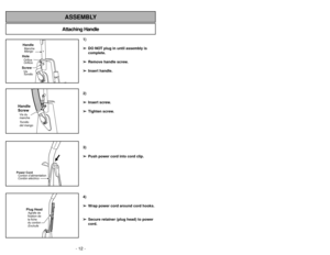 Page 12- 12 -
Attaching HandleASSEMBLY
HandleMango MancheScrewTornillo
VisHoleOrificio
Orifice
Handle
ScrewTornillo
del mango Vis du
manchePower Cord
Cordóneléctrico Cordon d’alimentation
Plug HeadEnchufe Agrafe de
fixation de
la fiche
du cordon
1)
➢ ➢
DO NOT plug in until assembly is
complete.
➢ ➢
Remove handle screw.
➢ ➢
Insert handle.
2)
➢ ➢
Insert screw.
➢ ➢
Tighten screw.
3)
➢ ➢
Push power cord into cord clip.
4)
➢ ➢
Wrap power cord around cord hooks.
➢ ➢
Secure retainer (plug head) to power
cord.
Quitando...