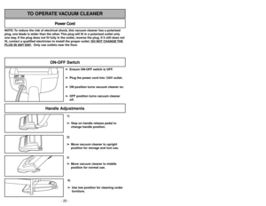 Page 20- 29 -
1)
➢ ➢
Step on handle release pedal to
change handle position.4)
➢ ➢
Use low position for cleaning under
furniture.3)➢ ➢
Move vacuum cleaner to middle
position for normal use.2)
➢ ➢
Move vacuum cleaner to upright
position for storage and tool use.
Handle Adjustments
NOTE: To reduce the risk of electrical shock, this vacuum cleaner has a polarized
plug, one blade is wider than the other. This plug will fit in a polarized outlet only
one way. If the plug does not fit fully in the outlet, reverse the...