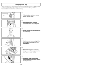 Page 24- 24 -- 25 -
6)
➢ ➢
Rotate dust cover up into closed
position and press into place without
pinching dust bag.5)
➢ ➢
Reinsert tab on end of dust cover
into groove on dust compartment to
allow cover to rotate closed.
GrooveRanuraOuverture
3)
➢ ➢
Spread out new dust bag, taking care
not to tear bag.4)
➢ ➢
Attach new dust bag onto bag holder
by holding cardboard portion and
pushing back.
Changing Dust Bag
Always operate vacuum cleaner with genuine Panasonic Type U3 Standard or U6 Electrostatic
dust bags...