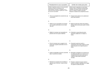 Page 25- 24 -- 25 -
6)
➢ ➢
Rotate dust cover up into closed
position and press into place without
pinching dust bag.5)
➢ ➢
Reinsert tab on end of dust cover
into groove on dust compartment to
allow cover to rotate closed.
GrooveRanuraOuverture
3)
➢ ➢
Spread out new dust bag, taking care
not to tear bag.4)
➢ ➢
Attach new dust bag onto bag holder
by holding cardboard portion and
pushing back.
Changing Dust Bag
Always operate vacuum cleaner with genuine Panasonic Type U3 Standard or U6 Electrostatic
dust bags...