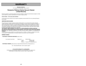 Page 42- 42 -
WARRANTY
Panasonic Canada Inc.
5770 Ambler Drive, Mississauga, Ontario L4W 2T3
Panasonic Platinum Series Vacuum Cleaner
Limited Warranty
Panasonic Canada Inc. warrants this product to be free from defects in material and workmanship and agrees to remedy
any such defect for a period as stated below from the date of original purchase.
Vacuum Cleaner -  Two (2) year, parts and labour
In-home Service will be carried out only to locations accessible by roads and within 50 km of an authorized Panasonic...