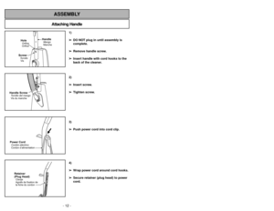 Page 12- 12 -
- 37 -
Attaching HandleASSEMBLY
ScrewTornillo
VisHoleOrifice
Orifice
HandleMango
Manche
Handle ScrewTornillo del mango
Vis du manchePower CordCordóneléctrico
Cordon d’alimentationRetainer
(Plug Head)Clavija
Agrafe de fixation de
la fiche du cordon
1)
➢ ➢
DO NOT plug in until assembly is
complete.
➢ ➢
Remove handle screw.
➢ ➢
Insert handle with cord hooks to the
back of the cleaner.
2)
➢ ➢
Insert screw.
➢ ➢
Tighten screw.
3)
➢ ➢
Push power cord into cord clip.
4)
➢ ➢
Wrap power cord around cord...