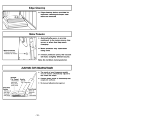 Page 16- 16 -
➢ ➢
Edge cleaning feature provides for
improved cleaning of carpets near
walls and furniture.
Edge Cleaning
Motor ProtectorProtector de motor
Protecteur de moteur
Motor Protector
➢ ➢
Automatically opens to provide
cooling air to the motor when a clog
occurs or when dust bag needs
changing.
➢ ➢
Motor protector may open when
using tools.
➢ ➢
If motor protector opens, the vacuum
will make a slightly different sound.
Note: Do not block motor protector.
Automatic Self Adjusting Nozzle
➢ ➢
The nozzle of...