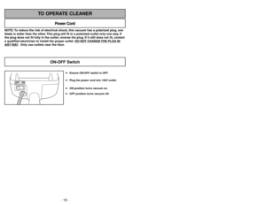 Page 18- 18 -
NOTE: To reduce the risk of electrical shock, this vacuum has a polarized plug, one
blade is wider than the other. This plug will fit in a polarized outlet only one way. If
the plug does not fit fully in the outlet, reverse the plug. If it still does not fit, contact
a qualified electrician to install the proper outlet. DO NO
T CHANGE 
THE PLUG IN
ANY 
WAY. Only use outlets near the floor.
Power Cord
TO OPERATE CLEANER
OFF ON
➢ ➢
Ensure ON-OFF switch is OFF.
➢ ➢
Plug the power cord into 120V...