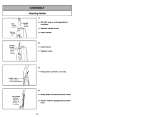 Page 12- 12 -
Attaching HandleASSEMBLY
ScrewTornillo
VisHoleOrificio
Orifice
HandleMango
Manche
Handle
ScrewVis du
manche Tornillo del
mangoPower CordCordon dalimentationCordóneléctrico
Plug HeadEnchufe
Agrafe de
fixation de
la fiche
du cordon
1)
➢ ➢
DO NOT plug in until assembly is
complete.
➢ ➢
Remove handle screw.
➢ ➢
Insert handle.
2)
➢ ➢
Insert screw.
➢ ➢
Tighten screw.
3)
➢ ➢
Push power cord into cord clip.
4)
➢ ➢
Wrap power cord around cord hooks.
➢ ➢
Secure retainer (plug head) to power
cord.
Quitar de...