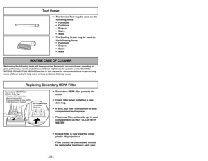 Page 22- 22 -
- 27 -
Tool Usage
➢ ➢
The Crevice Tool may be used on the
following items:
 Furniture
 Cushions
 Drapes
 Stairs
 Walls
➢ ➢
The Dusting Brush may be used on
the following items:
 Furniture
 Drapes
 Stairs
 Walls
ROUTINE CARE OF CLEANER
Performing the following tasks will keep your new Panasonic vacuum cleaner operating at
peak performance levels and will ensure these high levels for years to come. Check the
BEFORE REQUESTING SERVICE section in this manual for recommendations on performing...