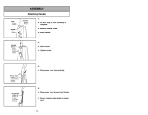 Page 12- 12 -
Attaching Handle
ASSEMBLY
ScrewVis
TornilloHoleOrifice
Orificio
HandleManche
Mango
Handle
ScrewVis du
manche
Tornillo del
mango
Power CordCordon
d’alimentation
Cordón
eléctricoPlug HeadAgrafe de
fixation de
la fiche
du cordon
Enchufe
1)
➢ ➢
DO NOT plug in until assembly is
complete.
➢ ➢
Remove handle screw.
➢ ➢
Insert handle.
2)
➢ ➢
Insert screw.
➢ ➢
Tighten screw.
3)
➢ ➢
Push power cord into cord clip.
4)
➢ ➢
Wrap power cord around cord hooks.
➢ ➢
Secure retainer (plug head) to power
cord.
Quitar...