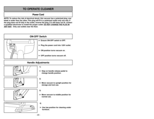 Page 20- 29 -
1)
➢ ➢
Step on handle release pedal to
change handle position.4)
➢ ➢
Use low position for cleaning under
furniture.3)
➢ ➢
Move vacuum to middle position for
normal use.2)
➢ ➢
Move vacuum to upright position for
storage and tool use.
Handle Adjustments
NOTE: To reduce the risk of electrical shock, this vacuum has a polarized plug, one
blade is wider than the other. This plug will fit in a polarized outlet only one way. If
the plug does not fit fully in the outlet, reverse the plug. If it still does...