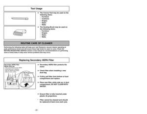 Page 22- 22 -
- 27 -
Tool Usage
➢ ➢
The Crevice Tool may be used on the
following items:
 Furniture
 Cushions
 Drapes
 Stairs
 Walls
➢ ➢
The Dusting Brush may be used on
the following items:
 Furniture
 Drapes
 Stairs
 Walls
ROUTINE CARE OF CLEANER
Performing the following tasks will keep your new Panasonic vacuum cleaner operating at
peak performance levels and will ensure these high levels for years to come. Check the
BEFORE REQUESTING SERVICE section in this manual for recommendations on performing...