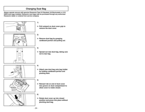 Page 24- 24 -- 25 -
6)
➢ ➢
Rotate dust cover up into closed
position and press into place without
pinching dust bag.5)
➢ ➢
Reinsert tab on end of dust cover
into groove on dust compartment to
allow cover to rotate closed.
GrooveOuverture
Ranura
3)
➢ ➢
Spread out new dust bag, taking care
not to tear bag.4)
➢ ➢
Attach new dust bag onto bag holder
by holding cardboard portion and
pushing back.
Changing Dust Bag
Always operate vacuum with genuine Panasonic Type U3 Standard, U6 Electrostatic or U10
HEPA dust bags...