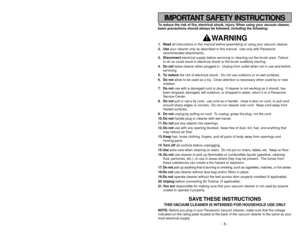 Page 5- 44 -
To reduce the risk of fire, electrical shock, injury: When using your vacuum cleaner,
basic precautions should always be followed, including the following:
WARNING
1. Readall instructions in this manual before assembling or using your vacuum cleaner.
2. Useyour cleaner only as described in this manual. Use only with Panasonic
recommended attachments.
3. Disconnectelectrical supply before servicing or cleaning out the brush area. Failure
to do so could result in electrical shock or the brush...