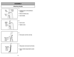 Page 12- 12 -
Attaching Handle
ASSEMBLY
ScrewVis
TornilloHoleOrifice
Orificio
HandleManche
Mango
Handle
ScrewVis du
manche
Tornillo del
mango
Power CordCordon
d’alimentation
Cordón
eléctricoPlug HeadAgrafe de
fixation de
la fiche
du cordon
Enchufe
1)
➢ ➢
DO NOT plug in until assembly is
complete.
➢ ➢
Remove handle screw.
➢ ➢
Insert handle.
2)
➢ ➢
Insert screw.
➢ ➢
Tighten screw.
3)
➢ ➢
Push power cord into cord clip.
4)
➢ ➢
Wrap power cord around cord hooks.
➢ ➢
Secure retainer (plug head) to power
cord.
Quitar...