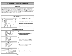 Page 20- 29 -
1)
➢ ➢
Step on handle release pedal to
change handle position.4)
➢ ➢
Use low position for cleaning under
furniture.3)
➢ ➢
Move vacuum cleaner to middle
position for normal use.2)
➢ ➢
Move vacuum cleaner to upright
position for storage and tool use.
Handle Adjustments
NOTE: To reduce the risk of electrical shock, this vacuum cleaner has a polarized
plug, one blade is wider than the other. This plug will fit in a polarized outlet only
one way. If the plug does not fit fully in the outlet, reverse...