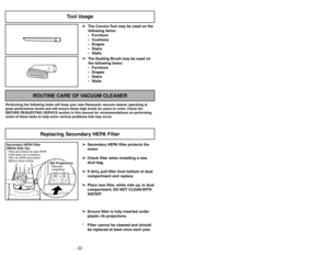Page 22- 22 -
- 27 -
Tool Usage
➢ ➢
The Crevice Tool may be used on the
following items:
 Furniture
 Cushions
 Drapes
 Stairs
 Walls
➢ ➢
The Dusting Brush may be used on
the following items:
 Furniture
 Drapes
 Stairs
 Walls
ROUTINE CARE OF VACUUM CLEANER
Performing the following tasks will keep your new Panasonic vacuum cleaner operating at
peak performance levels and will ensure these high levels for years to come. Check the
BEFORE REQUESTING SERVICE section in this manual for recommendations on...