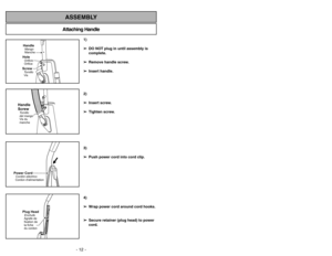 Page 12- 12 -
Attaching HandleASSEMBLY
HandleMango
MancheScrewTornillo
VisHoleOrificio
Orifice
Handle
ScrewTornillo
del mango
Vis du
manche
Power CordCordon dalimentationCordóneléctrico
Plug HeadEnchufe
Agrafe de
fixation de
la fiche
du cordon
1)
➢ ➢
DO NOT plug in until assembly is
complete.
➢ ➢
Remove handle screw.
➢ ➢
Insert handle.
2)
➢ ➢
Insert screw.
➢ ➢
Tighten screw.
3)
➢ ➢
Push power cord into cord clip.
4)
➢ ➢
Wrap power cord around cord hooks.
➢ ➢
Secure retainer (plug head) to power
cord.
Quitar de...