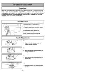 Page 20- 29 -
1)
➢ ➢
Step on handle release pedal to
change handle position.4)
➢ ➢
Use low position for cleaning under
furniture.3)➢ ➢
Move vacuum to middle position for
normal use.2)
➢ ➢
Move vacuum to upright position for
storage and tool use.
Handle Adjustments
NOTE: To reduce the risk of electrical shock, this vacuum has a polarized plug, one
blade is wider than the other. This plug will fit in a polarized outlet only one way. If
the plug does not fit fully in the outlet, reverse the plug. If it still does...