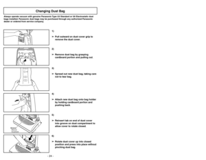 Page 24- 24 -- 25 -
6)
➢ ➢
Rotate dust cover up into closed
position and press into place without
pinching dust bag.5)
➢ ➢
Reinsert tab on end of dust cover
into groove on dust compartment to
allow cover to rotate closed.
C
A
R
P
E
TB
A
R
E
F
L
O
O
R
(
TO
O
L
S
)
Groove
Ranura
Ouverture
3)
➢ ➢
Spread out new dust bag, taking care
not to tear bag.4)
➢ ➢
Attach new dust bag onto bag holder
by holding cardboard portion and
pushing back.
Changing Dust Bag
Always operate vacuum with genuine Panasonic Type U3...