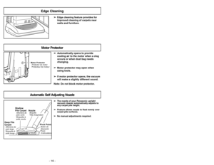 Page 16- 16 -
➢ ➢
Edge cleaning feature provides for
improved cleaning of carpets near
walls and furniture.
Edge Cleaning
Motor Protector
Protector de motor
Protecteur de moteur
Motor Protector
➢ ➢
Automatically opens to provide
cooling air to the motor when a clog
occurs or when dust bag needs
changing.
➢ ➢
Motor protector may open when
using tools.
➢ ➢
If motor protector opens, the vacuum
will make a slightly different sound.
Note: Do not block motor protector.
Automatic Self Adjusting Nozzle
➢ ➢
The nozzle...