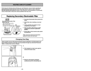 Page 28- 25 - - 28 -
ROUTINE CARE OF CLEANER
Performing the following tasks will keep your new Panasonic vacuum cleaner operating at
peak performance levels and will ensure these high levels for years to come. Check the
BEFORE REQUESTING SERVICE section in this manual for recommendations on performing
some of these tasks to help solve various problems that may occur.Always operate vacuum with genuine Panasonic Type U3 Standard or U6 Electrostatic dust
bags installed. Panasonic dust bags may be purchased through...