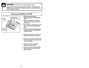 Page 32- 21 - - 32 -
Removing and Installing Lower Plate
WARNING
Electrical Shock or Personal Injury Hazard
Disconnect the electrical supply before servicing or cleaning the unit.
Failure to do so could result in electrical shock or personal injury from 
cleaner suddenly starting.
➢ ➢
Bef
ore ser
vicing an
y par
ts,
disconnect v
acuum fr
om electrical
outlet.
➢ ➢
Always place paper under nozzle
whenever lower plate is removed to
protect floor.
➢ ➢
Place handle in upright position and
turn vacuum over to expose...