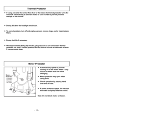 Page 18- 18 -
Motor
ProtectorProtector
del motor Protecteur
du moteur
Motor Protector
➢ ➢
Automatically opens to provide
cooling air to the motor when a clog
occurs or when dust bin needs
changing.
➢ ➢
Motor protector may open when
using tools.
➢ ➢
Check operation by placing hand
over end of hose.
➢ ➢
If motor protector opens, the vacuum
will make a slightly different sound.
Note: Do not block motor protector.
➢ ➢
If a clog prevents the normal flow of air to the motor, the thermal protector turns the
motor off...