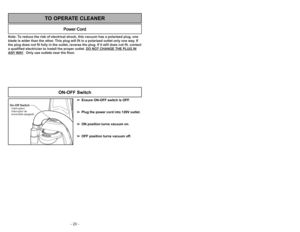 Page 20- 20 -
Note: To reduce the risk of electrical shock, this vacuum has a polarized plug, one
blade is wider than the other. This plug will fit in a polarized outlet only one way. If
the plug does not fit fully in the outlet, reverse the plug. If it still does not fit, contact
a qualified electrician to install the proper outlet. DO NOT CHANGE THE PLUG INANY
WAY.  Only use outlets near the floor.
Power Cord
TO OPERATE CLEANER
➢ ➢
Ensure ON-OFF switch is OFF.
➢ ➢
Plug the power cord into 120V outlet.
➢ ➢
ON...