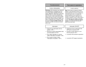 Page 21- 21 -Cordón eléctrico
Para operar la aspiradora
FonctionnementCordon d’alimentation
Nota:Para reducir el riesgo de choque
eléctrico, esta aspiradora cuenta con una
clavija polarizada, uno de los contactos es
más ancho que el otro. La clavija sólo
puede insertarse de una manera en el
enchufe. Si la clavija no cabe bien en el
enchufe, inviértala. Si aún no cabe, llame a
un electrista para que instale un enchufe
correcto. No altere la clavija de ninguna
manera.Use solamente las tomas de
pared cercas del...