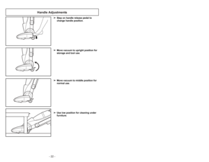 Page 22- 22 -- 31 -
Handle Adjustments
➢ ➢
Step on handle release pedal to
change handle position.
➢ ➢
Move vacuum to upright position for
storage and tool use.
➢ ➢
Move vacuum to middle position for
normal use.
➢ ➢
Use low position for cleaning under
furniture.
3)
➢Tourner le couvercle dans le sens
antihoraire pour le déverrouiller.4)➢Dégager le couvercle du bac à
poussière en le soulevant.1)
➢Retirer le bac à poussière de
laspirateur en soulevant le levier de
dégagement de la manière illustrée.2)
➢Dégager le...