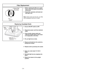 Page 34- 19 - - 34 -
Replacing Headlight Bulb
SlotsFentes
Ranuras
Light LensLentille de la lampe
Lente de luz
➢ ➢
Ensure ON-OFF switch is OFF.
➢ ➢
Disconnect power cord from electrical
outlet.
➢ ➢
Press handle release pedal and
rotate the handle down so the clean-
er is laying flat on the floor.
➢ ➢
Pry out light lens at slots.
➢ ➢
Remove old bulb from the socket by
pulling from socket.
➢ ➢
Replace bulb by pressing into socket.
➢ ➢
Only use a bulb rated 13 V AC-9
Watts.
➢ ➢
Reinstall light lens by snapping...