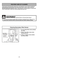 Page 28- 25 - - 28 -
WARNING
Electrical Shock or Personal Injury Hazard.
Disconnect the electrical supply before servicing or cleaning the unit.  Failure to do so
could result in electrical shock or personal injury from cleaner suddenly starting.
➢ ➢
The secondary filter screen protects
the motor.
➢ ➢
Always check filter screen when
cleaning dust bin.
➢ ➢
If dirty or clogged, remove debris
from filter screen. 
ROUTINE CARE OF CLEANER
Performing the following tasks will keep your new Panasonic vacuum cleaner...