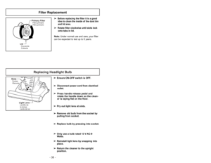 Page 36- 17 - - 36 -
Replacing Headlight Bulb
SlotsFentes
Ranuras
Light LensLentille de
la lampe
Lente de luz
➢ ➢
Ensure ON-OFF switch is OFF.
➢ ➢
Disconnect power cord from electrical
outlet.
➢ ➢
Press handle release pedal and
rotate the handle down so the clean-
er is laying flat on the floor.
➢ ➢
Pry out light lens at slots.
➢ ➢
Remove old bulb from the socket by
pulling from socket.
➢ ➢
Replace bulb by pressing into socket.
➢ ➢
Only use a bulb rated 13 V AC-9
Watts.
➢ ➢
Reinstall light lens by snapping...